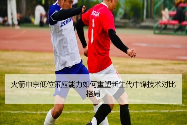 火箭申京低位策应能力如何重塑新生代中锋技术对比格局（leyu）