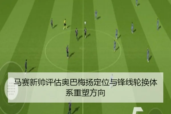 马赛新帅评估奥巴梅扬定位与锋线轮换体系重塑方向（leyu）