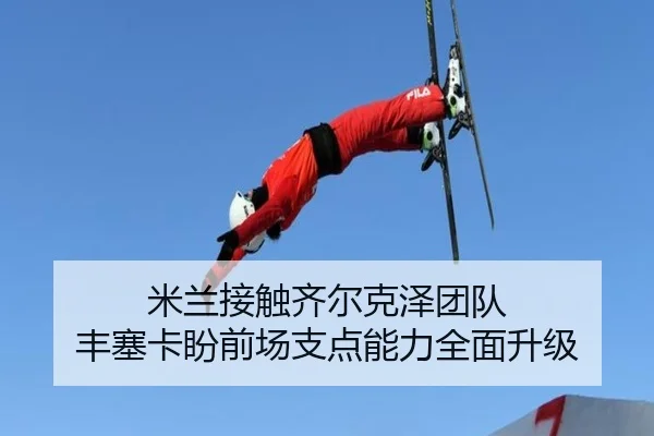 米兰接触齐尔克泽团队 丰塞卡盼前场支点能力全面升级（leyu）
